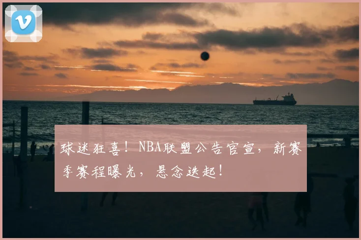 球迷狂喜！NBA联盟公告官宣，新赛季赛程曝光，悬念迭起！