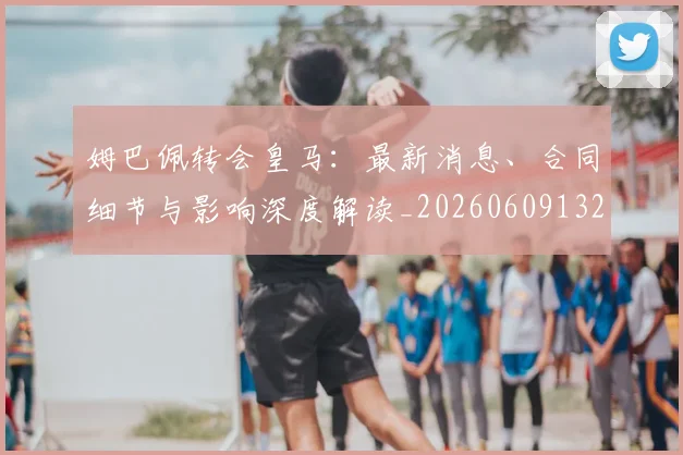 姆巴佩转会皇马:最新消息、合同细节与影响深度解读_20260609132855