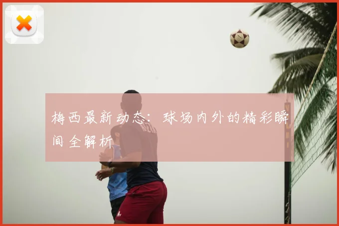 梅西最新动态：球场内外的精彩瞬间全解析