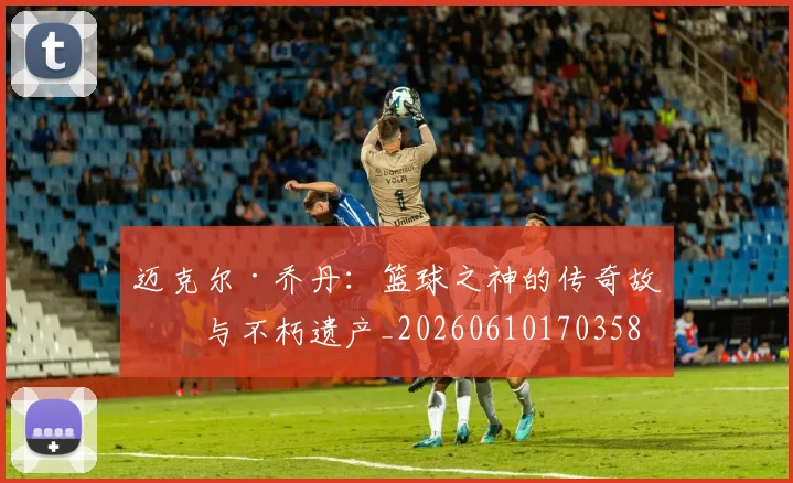迈克尔·乔丹：篮球之神的传奇故事与不朽遗产_20260610170358