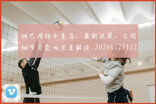 姆巴佩转会皇马：最新进展、合同细节与影响深度解读_20260527112219